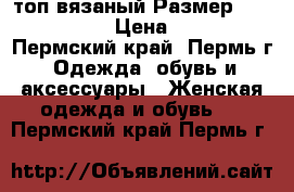 топ вязаный Размер: 44–46 (M) › Цена ­ 300 - Пермский край, Пермь г. Одежда, обувь и аксессуары » Женская одежда и обувь   . Пермский край,Пермь г.